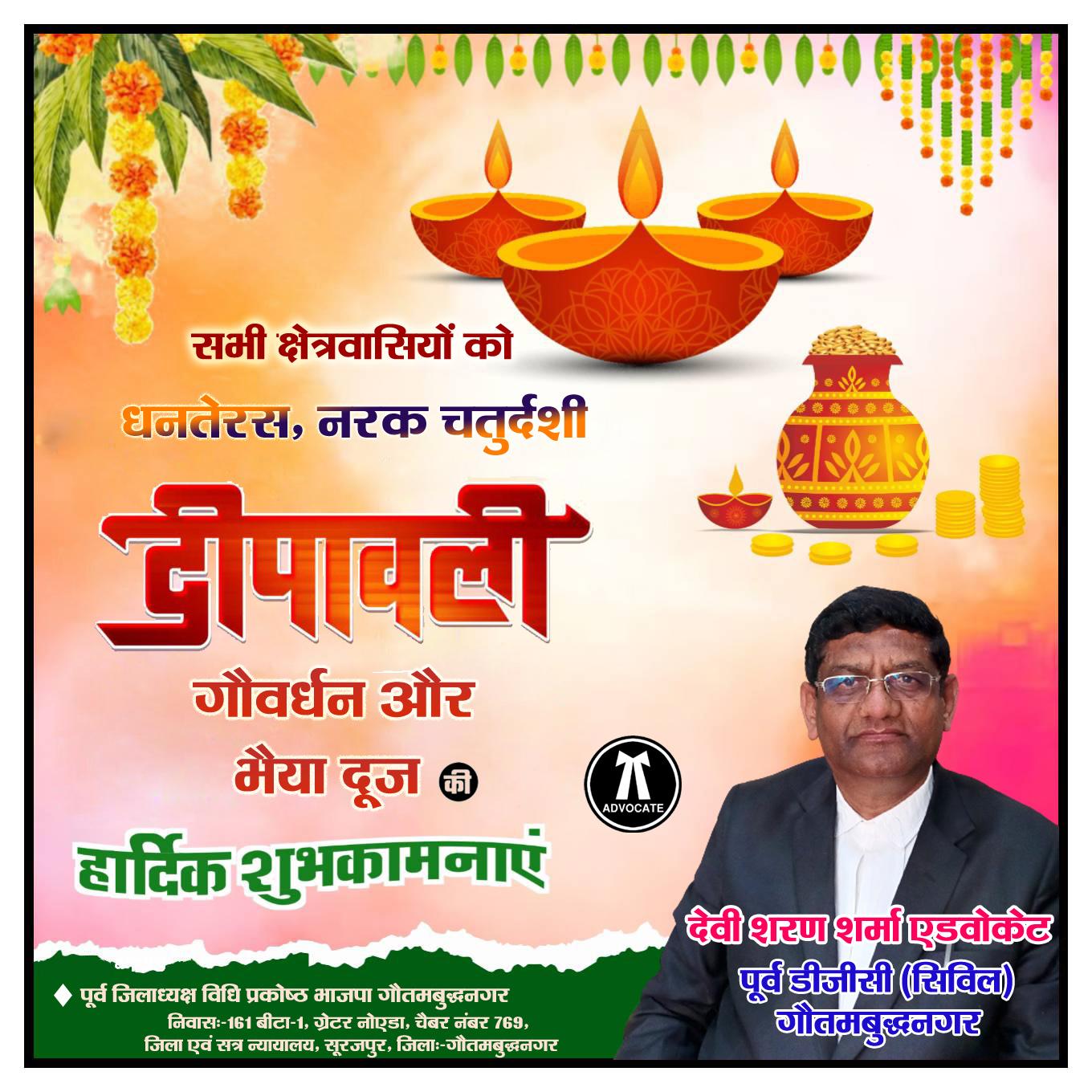 देवी शरण शर्मा एडवोकेट, पूर्व डीजीसी ( सिविल ) गौतमबुद्धनगर, पूर्व जिलाध्यक्ष विधि प्रकोष्ठ भाजपा गौतमबुद्धनगर, निवासः-161 बीटा-1, ग्रेटर नोएडा, चैबर नंबर 769, जिला एवं सत्र न्यायालय, सूरजपुर, जिलाः-गौतमबुद्धनगर की ओर से धनतेरस, नरक चतुर्दशी,दीपावली, गौवर्धन और भैया दूज की सभी क्षेत्रवासियों की हार्दिक शुभकामनाएं